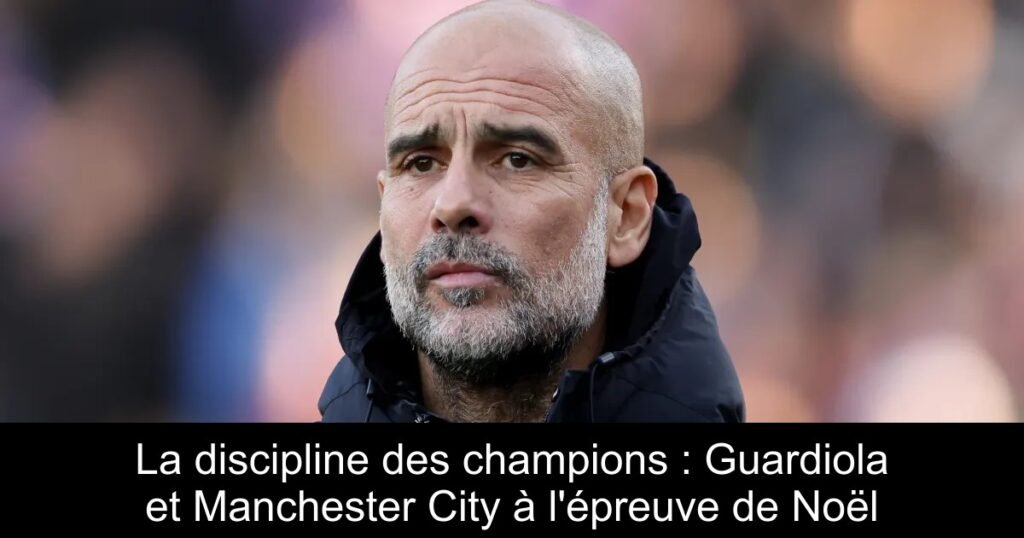 La discipline des champions : Guardiola et Manchester City à l&rsquo;épreuve de Noël