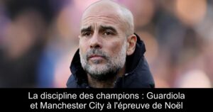 La discipline des champions : Guardiola et Manchester City à l&rsquo;épreuve de Noël