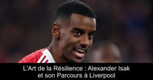 L'Art de la Résilience : Alexander Isak et son Parcours à Liverpool
