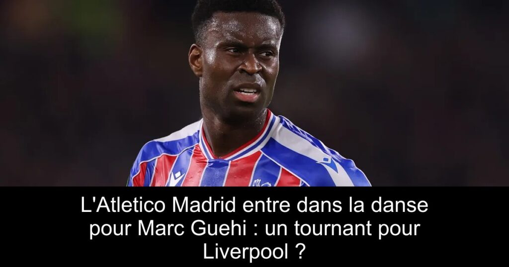 L'Atletico Madrid entre dans la danse pour Marc Guehi : un tournant pour Liverpool ?
