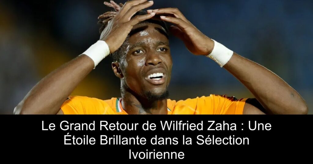 Le Grand Retour de Wilfried Zaha : Une Étoile Brillante dans la Sélection Ivoirienne