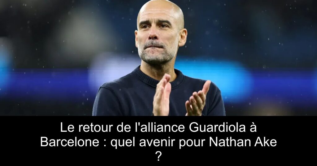 Le retour de l'alliance Guardiola à Barcelone : quel avenir pour Nathan Ake ?