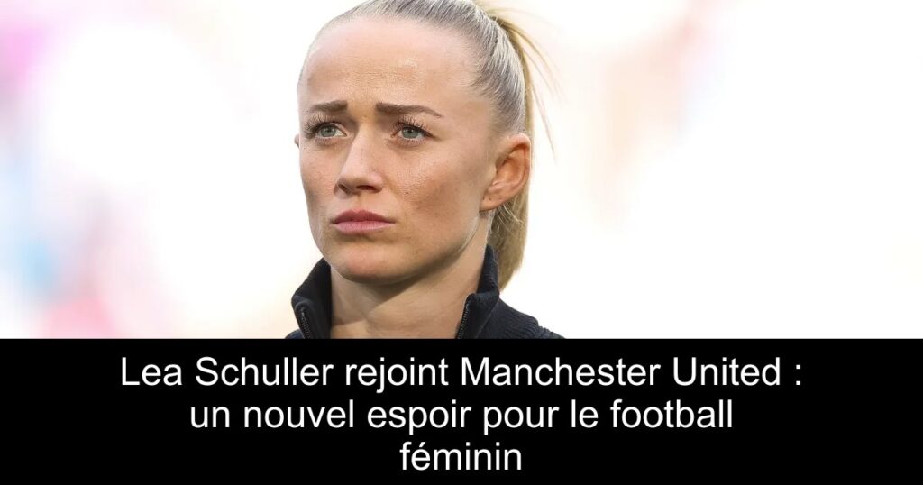 Lea Schuller rejoint Manchester United : un nouvel espoir pour le football féminin