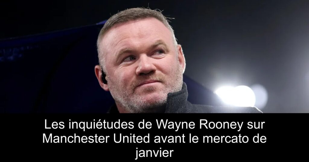 Les inquiétudes de Wayne Rooney sur Manchester United avant le mercato de janvier