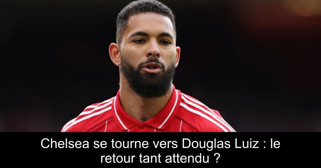 Chelsea se tourne vers Douglas Luiz : le retour tant attendu ?