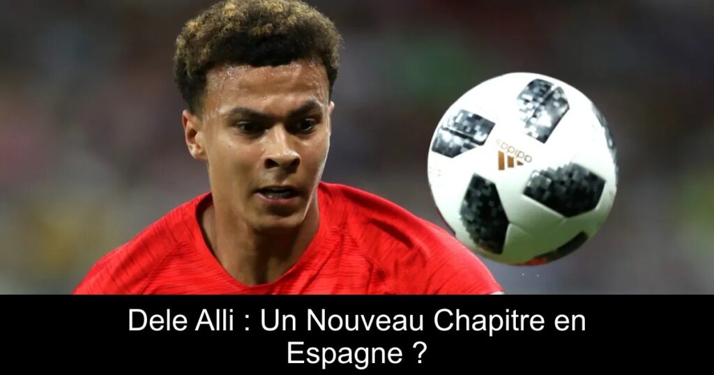 Dele Alli : Un Nouveau Chapitre en Espagne ?