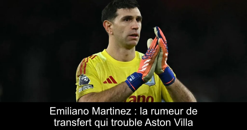 Emiliano Martinez : la rumeur de transfert qui trouble Aston Villa