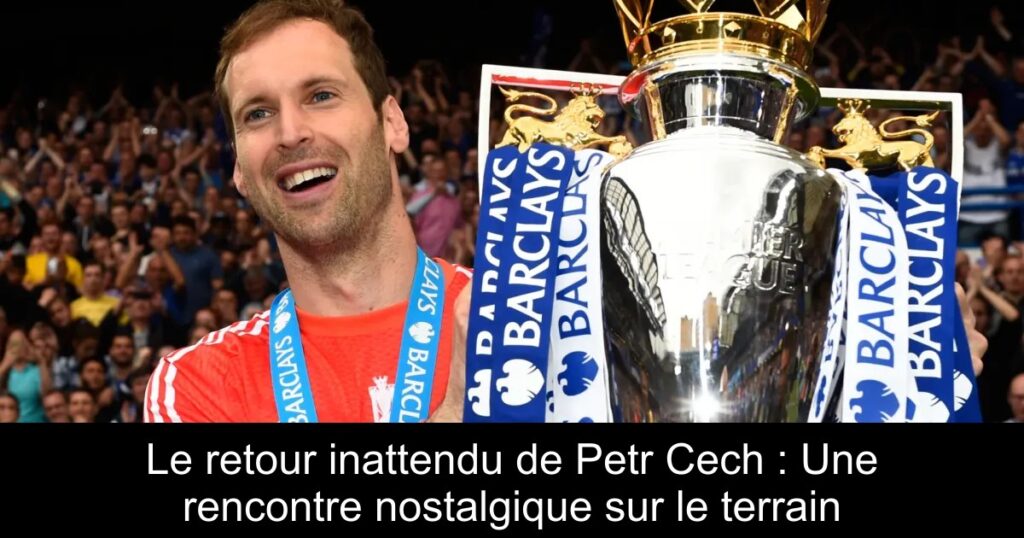 Le retour inattendu de Petr Cech : Une rencontre nostalgique sur le terrain