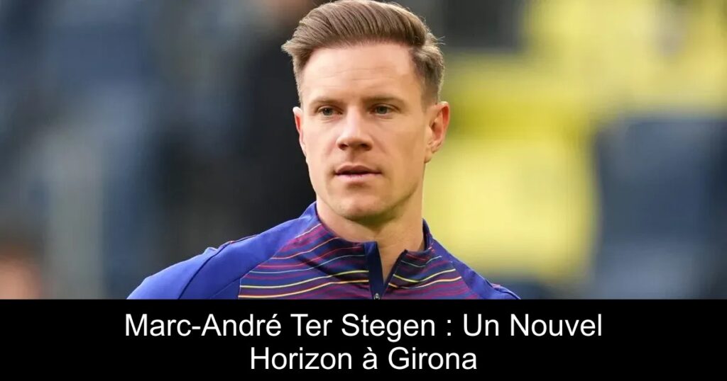 Marc-André Ter Stegen : Un Nouvel Horizon à Girona