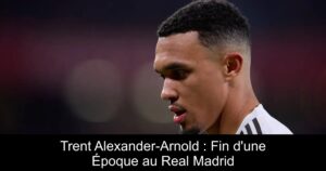 Trent Alexander-Arnold : Fin d&rsquo;une Époque au Real Madrid
