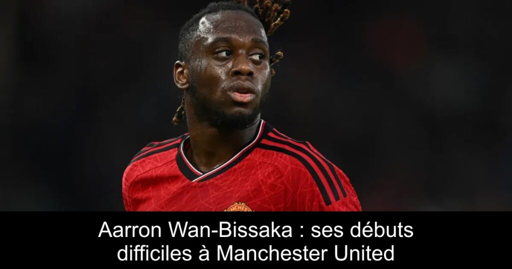 Aarron Wan-Bissaka : ses débuts difficiles à Manchester United