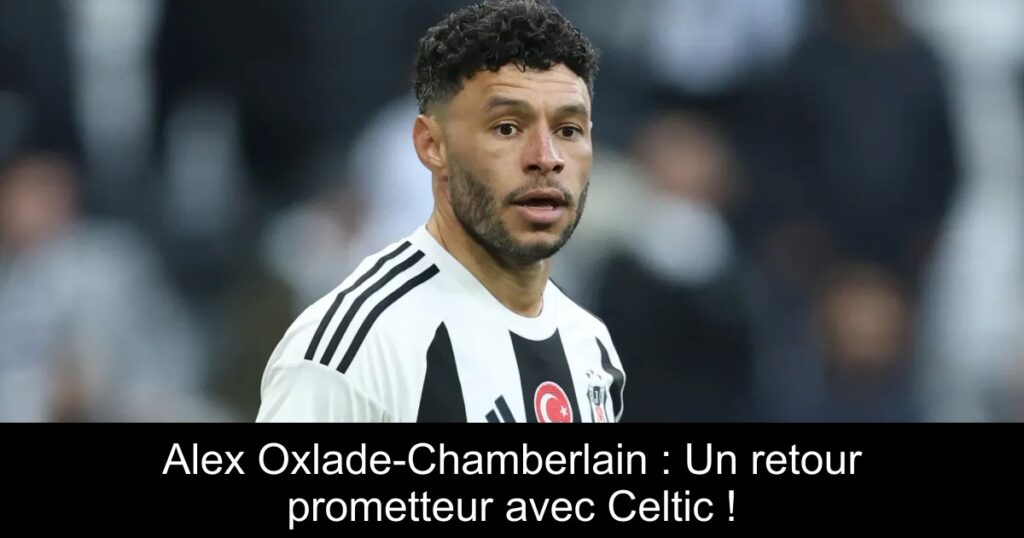 Alex Oxlade-Chamberlain : Un retour prometteur avec Celtic !