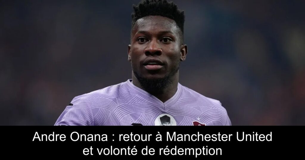 Andre Onana : retour à Manchester United et volonté de rédemption