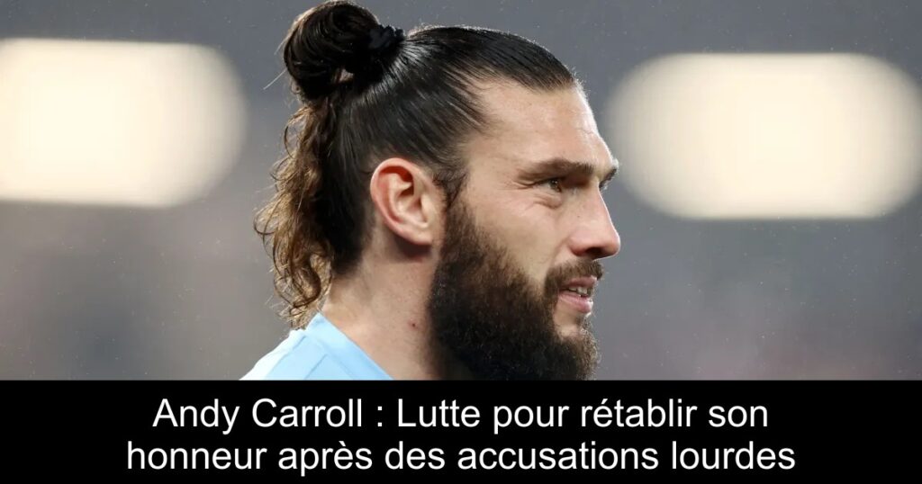 Andy Carroll : Lutte pour rétablir son honneur après des accusations lourdes