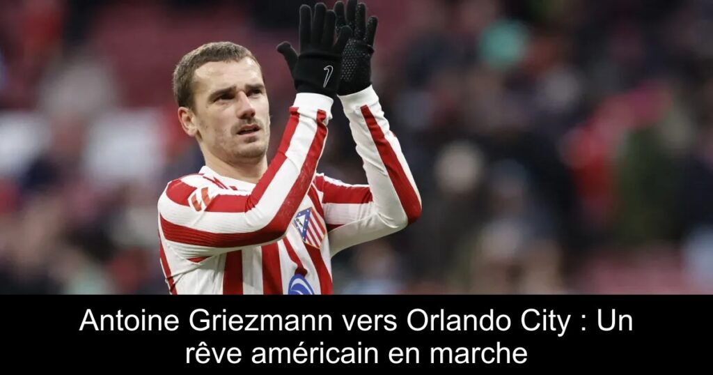 Antoine Griezmann vers Orlando City : Un rêve américain en marche