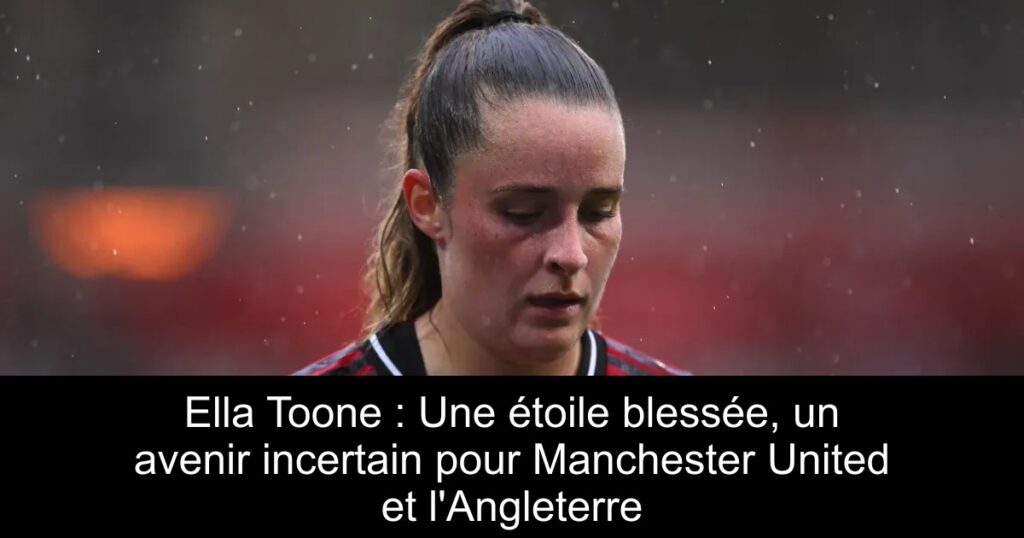 Ella Toone : Une étoile blessée, un avenir incertain pour Manchester United et l&rsquo;Angleterre
