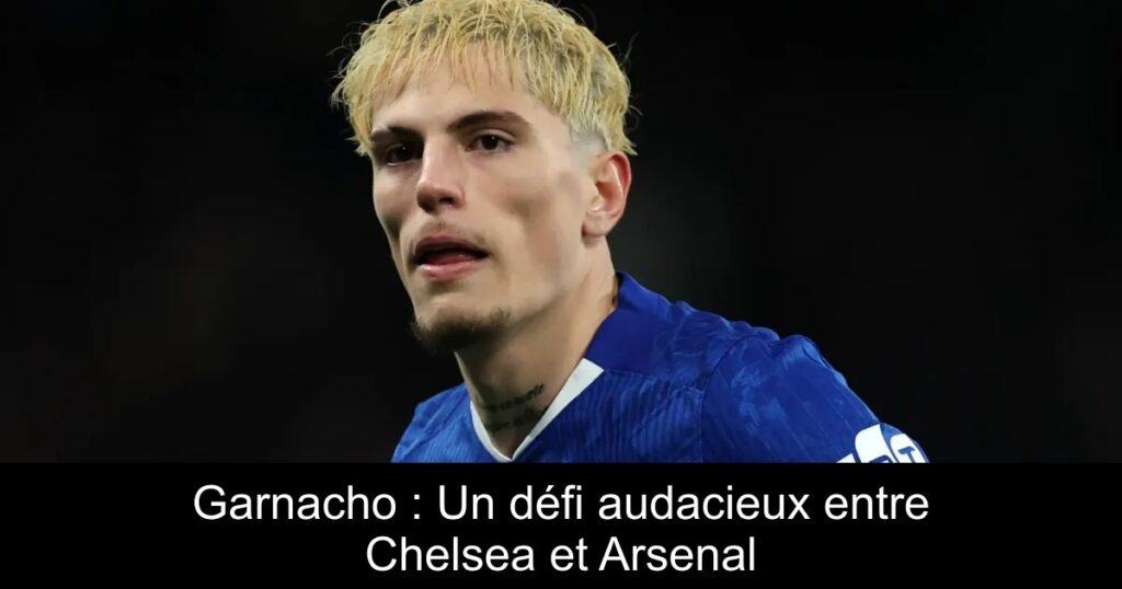 Garnacho : Un défi audacieux entre Chelsea et Arsenal