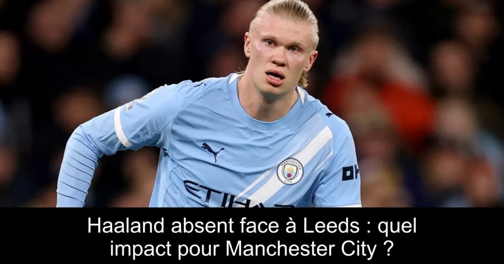 Haaland absent face à Leeds : quel impact pour Manchester City ?