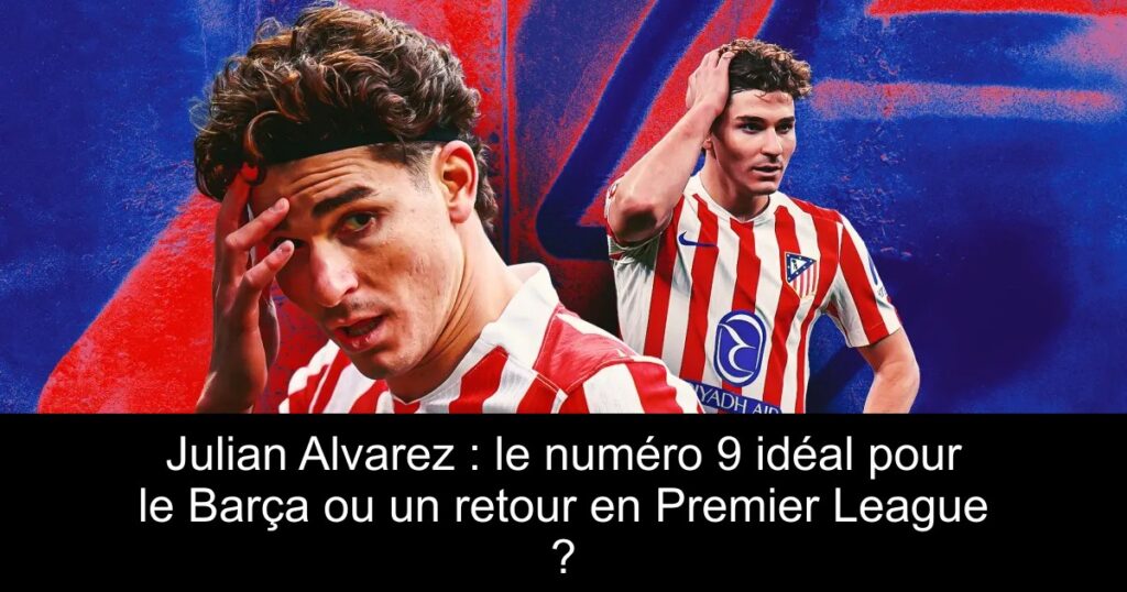 Julian Alvarez : le numéro 9 idéal pour le Barça ou un retour en Premier League ?