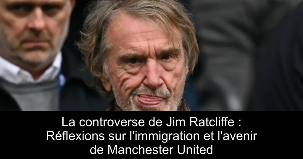 La controverse de Jim Ratcliffe : Réflexions sur l&rsquo;immigration et l&rsquo;avenir de Manchester United