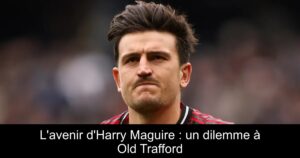 L&rsquo;avenir d&rsquo;Harry Maguire : un dilemme à Old Trafford