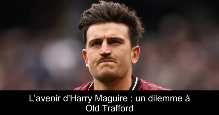 L'avenir d'Harry Maguire : un dilemme à Old Trafford