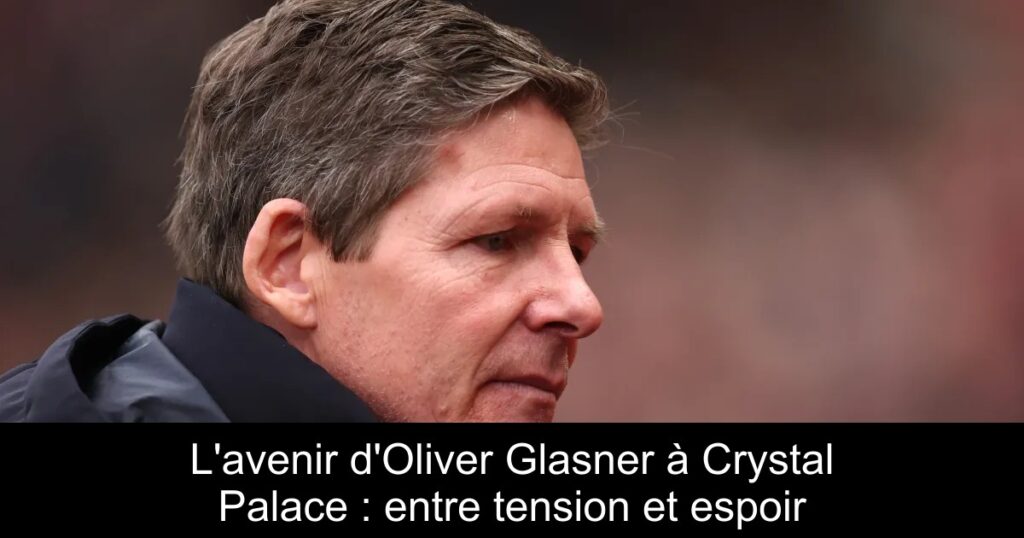 L&rsquo;avenir d&rsquo;Oliver Glasner à Crystal Palace : entre tension et espoir