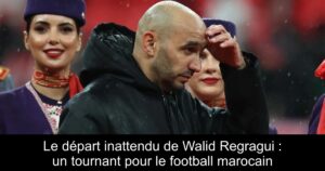 Le départ inattendu de Walid Regragui : un tournant pour le football marocain