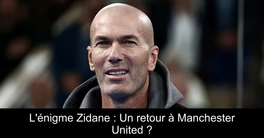 L&rsquo;énigme Zidane : Un retour à Manchester United ?