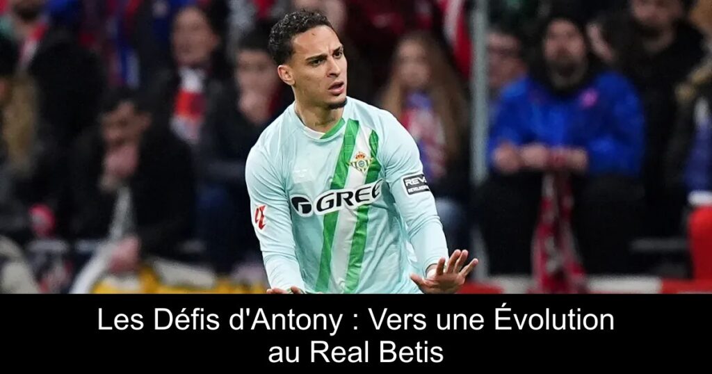Les Défis d&rsquo;Antony : Vers une Évolution au Real Betis