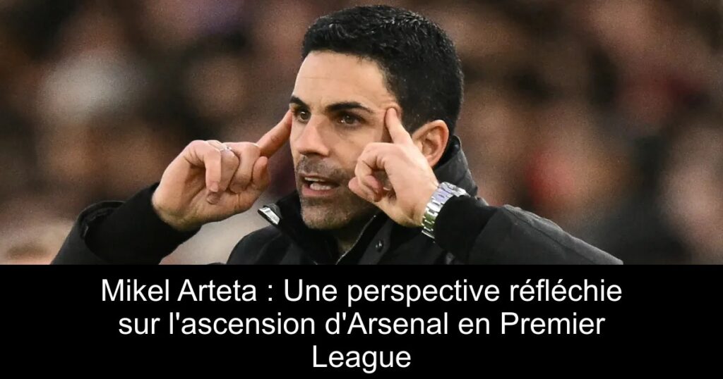 Mikel Arteta : Une perspective réfléchie sur l&rsquo;ascension d&rsquo;Arsenal en Premier League