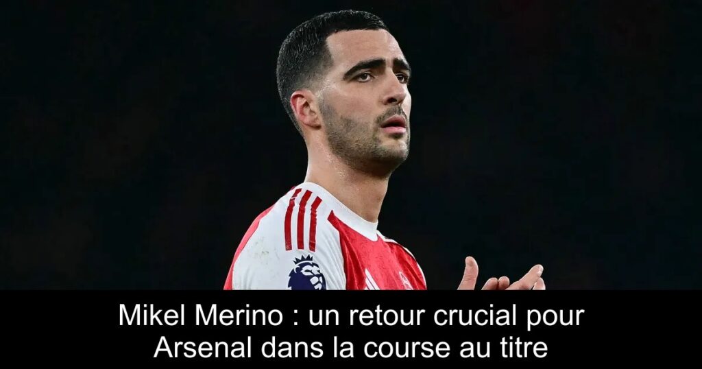 Mikel Merino : un retour crucial pour Arsenal dans la course au titre