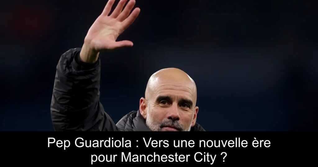 Pep Guardiola : Vers une nouvelle ère pour Manchester City ?