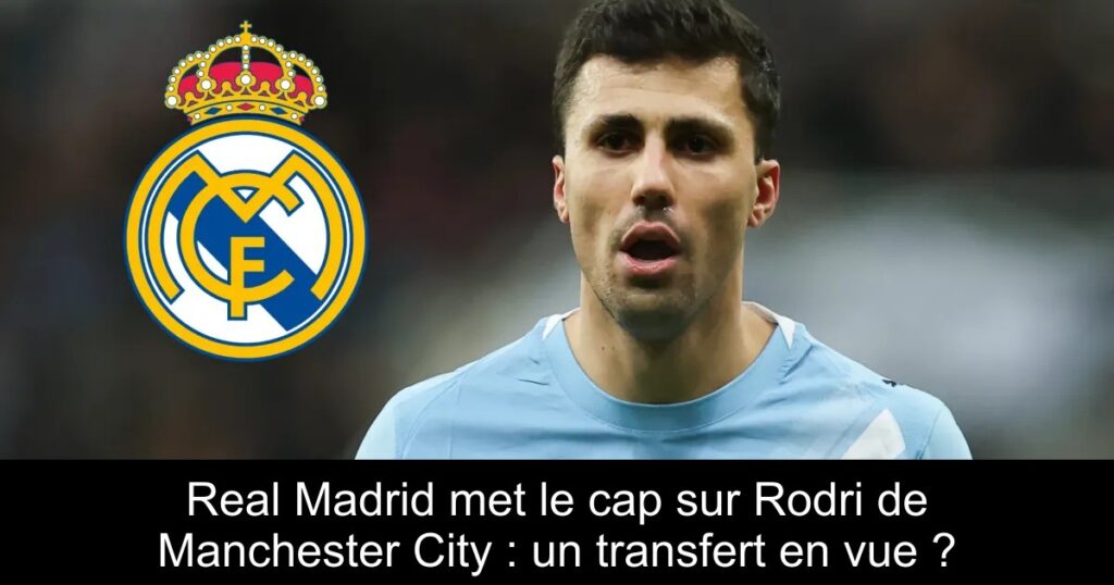 Real Madrid met le cap sur Rodri de Manchester City : un transfert en vue ?