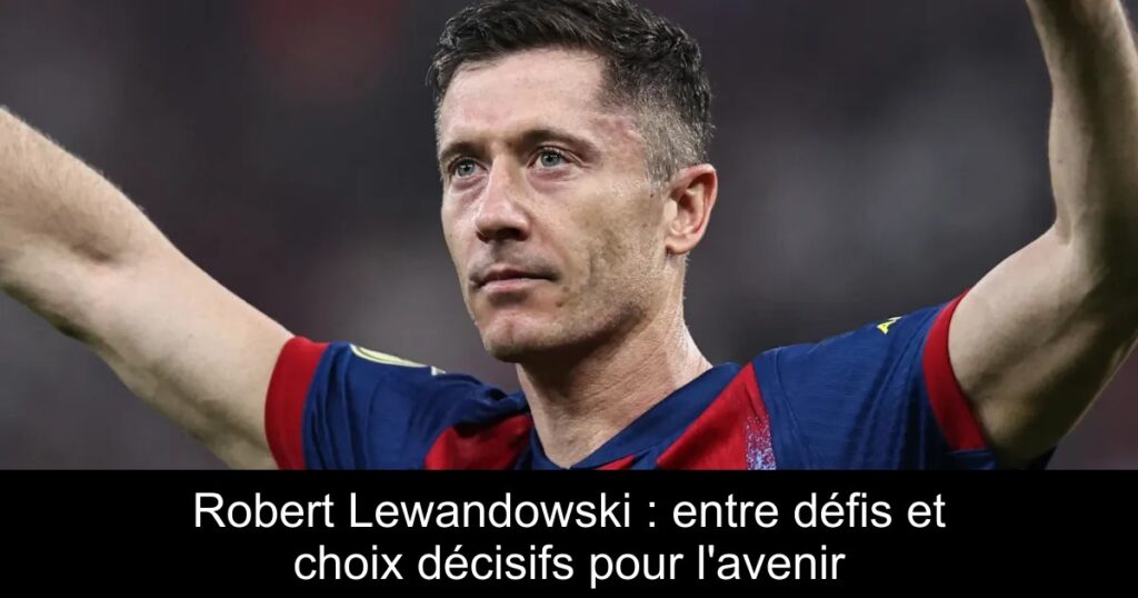 Robert Lewandowski : entre défis et choix décisifs pour l&rsquo;avenir