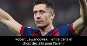 Robert Lewandowski : entre défis et choix décisifs pour l&rsquo;avenir