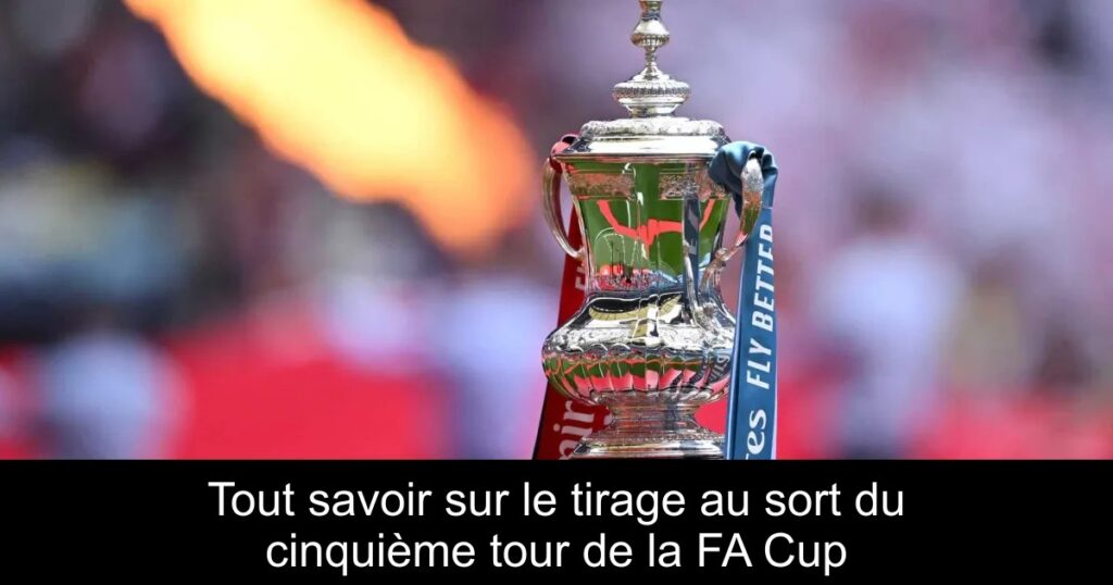Tout savoir sur le tirage au sort du cinquième tour de la FA Cup