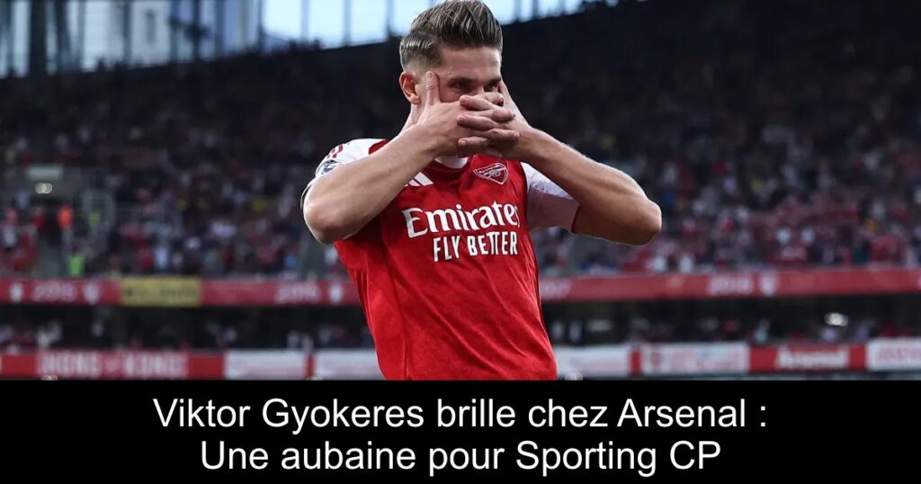 Viktor Gyokeres brille chez Arsenal : Une aubaine pour Sporting CP