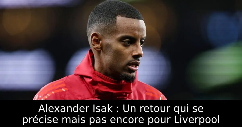 Alexander Isak : Un retour qui se précise mais pas encore pour Liverpool