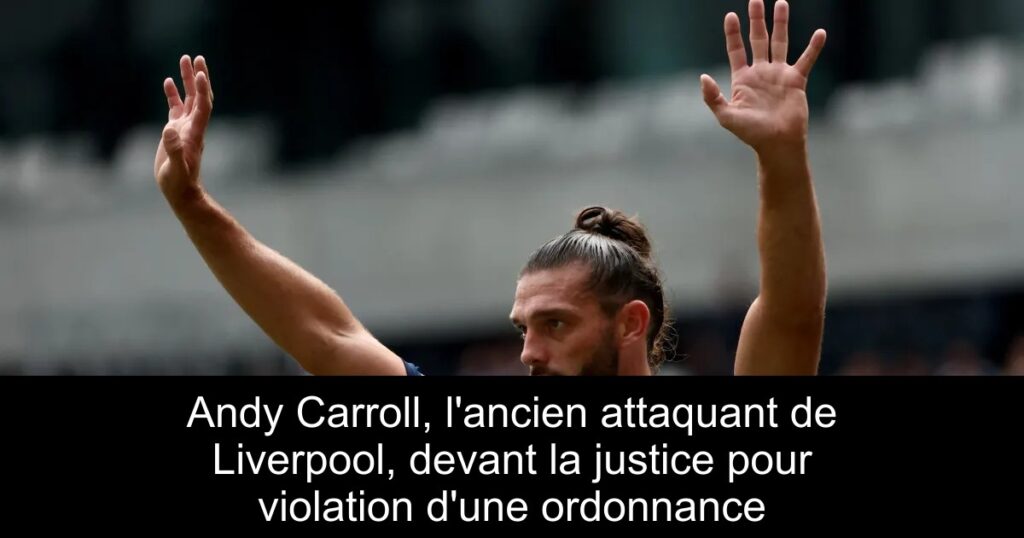 Andy Carroll, l&rsquo;ancien attaquant de Liverpool, devant la justice pour violation d&rsquo;une ordonnance
