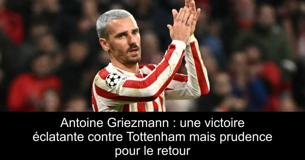 Antoine Griezmann : une victoire éclatante contre Tottenham mais prudence pour le retour