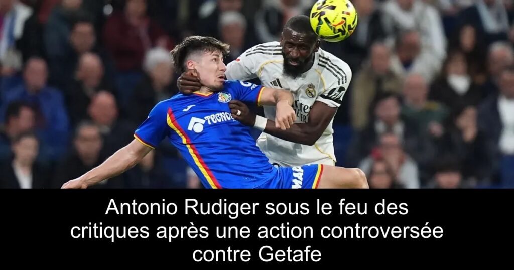 Antonio Rudiger sous le feu des critiques après une action controversée contre Getafe