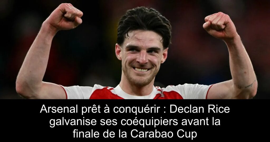 Arsenal prêt à conquérir : Declan Rice galvanise ses coéquipiers avant la finale de la Carabao Cup