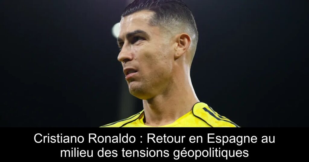 Cristiano Ronaldo : Retour en Espagne au milieu des tensions géopolitiques
