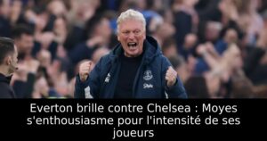 Everton brille contre Chelsea : Moyes s&rsquo;enthousiasme pour l&rsquo;intensité de ses joueurs