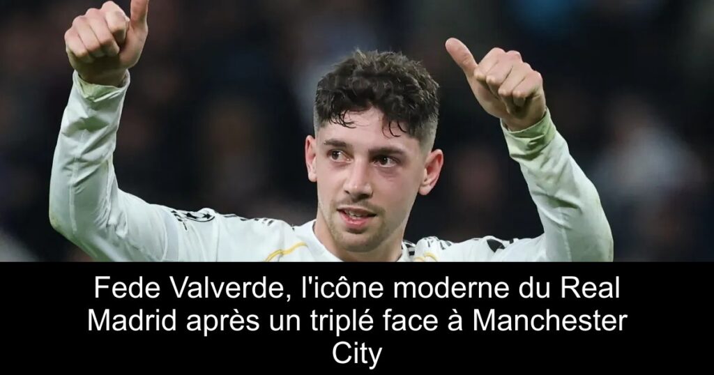 Fede Valverde, l&rsquo;icône moderne du Real Madrid après un triplé face à Manchester City