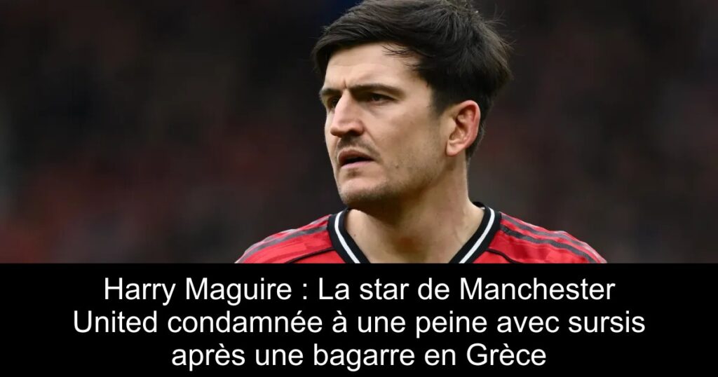 Harry Maguire : La star de Manchester United condamnée à une peine avec sursis après une bagarre en Grèce