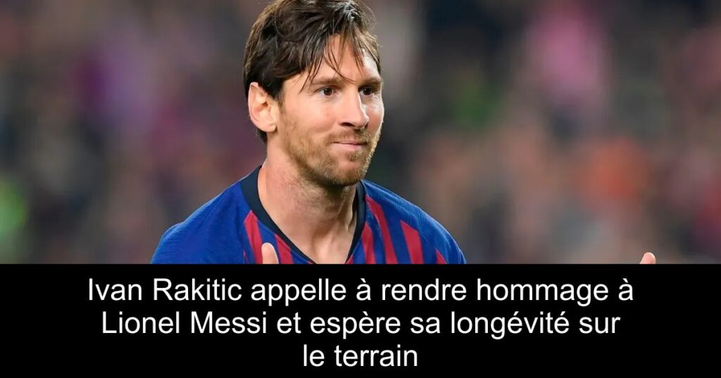 Ivan Rakitic appelle à rendre hommage à Lionel Messi et espère sa longévité sur le terrain
