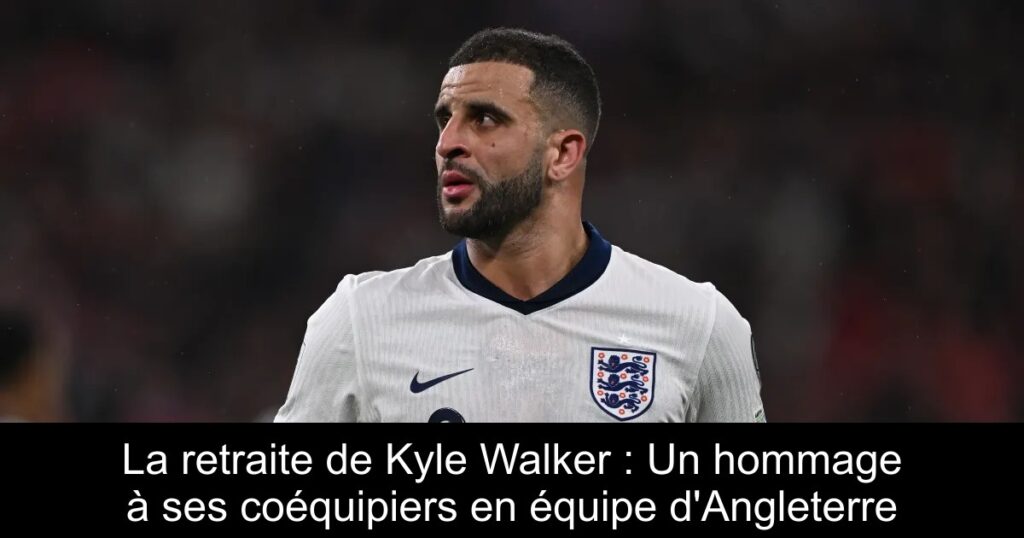 La retraite de Kyle Walker : Un hommage à ses coéquipiers en équipe d&rsquo;Angleterre
