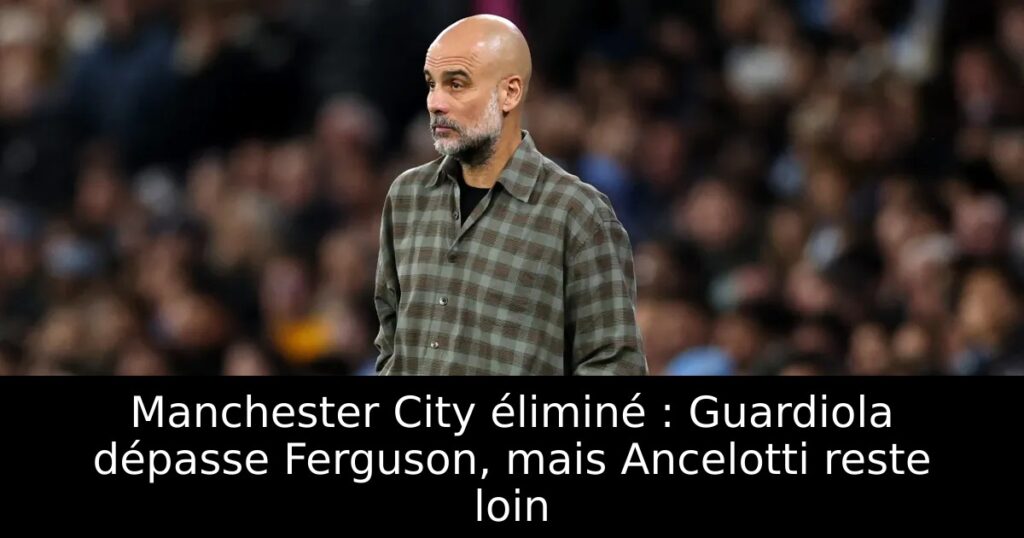 Manchester City éliminé : Guardiola dépasse Ferguson, mais Ancelotti reste loin